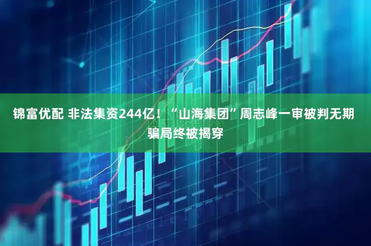 锦富优配 非法集资244亿！“山海集团”周志峰一审被判无期 骗局终被揭穿