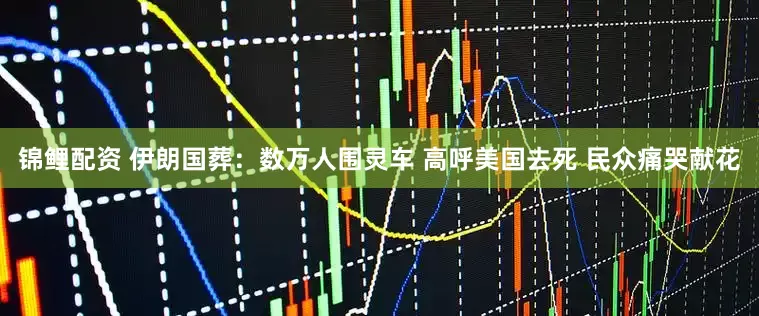锦鲤配资 伊朗国葬：数万人围灵车 高呼美国去死 民众痛哭献花