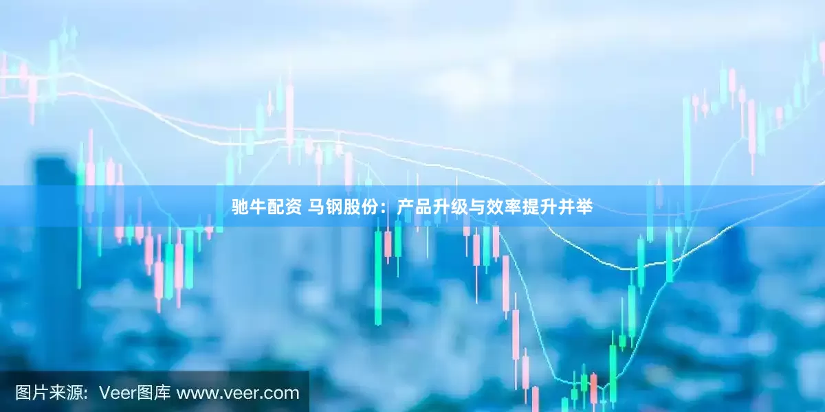 驰牛配资 马钢股份：产品升级与效率提升并举