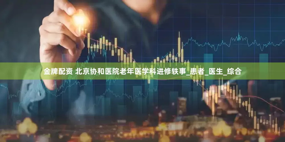 金牌配资 北京协和医院老年医学科进修轶事_患者_医生_综合