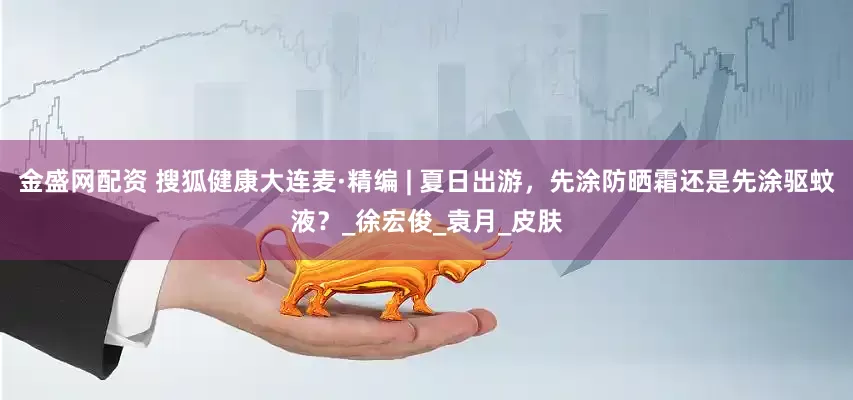 金盛网配资 搜狐健康大连麦·精编 | 夏日出游，先涂防晒霜还是先涂驱蚊液？_徐宏俊_袁月_皮肤