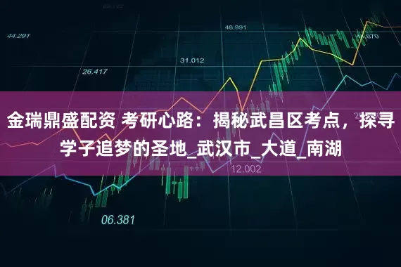 金瑞鼎盛配资 考研心路：揭秘武昌区考点，探寻学子追梦的圣地_武汉市_大道_南湖