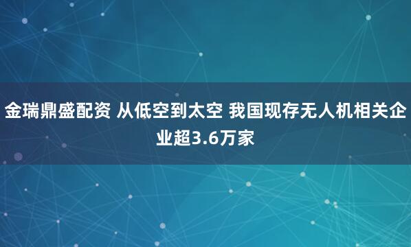 金瑞鼎盛配资 从低空到太空 我国现存无人机相关企业超3.6万家