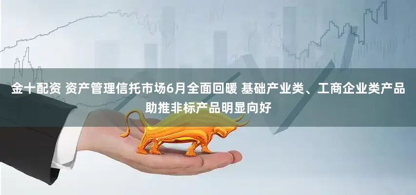 金十配资 资产管理信托市场6月全面回暖 基础产业类、工商企业类产品助推非标产品明显向好