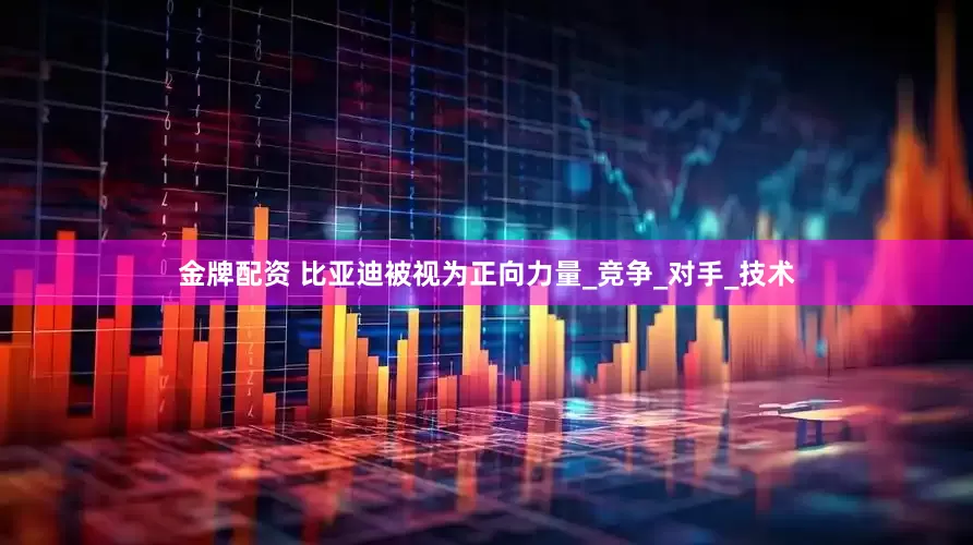 金牌配资 比亚迪被视为正向力量_竞争_对手_技术