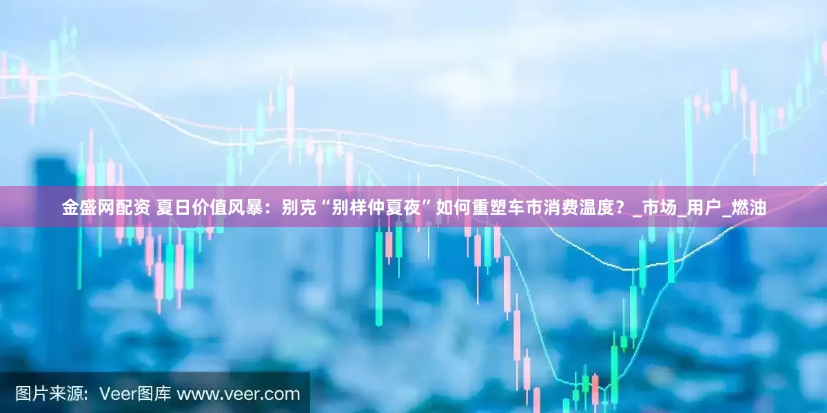 金盛网配资 夏日价值风暴：别克“别样仲夏夜”如何重塑车市消费温度？_市场_用户_燃油