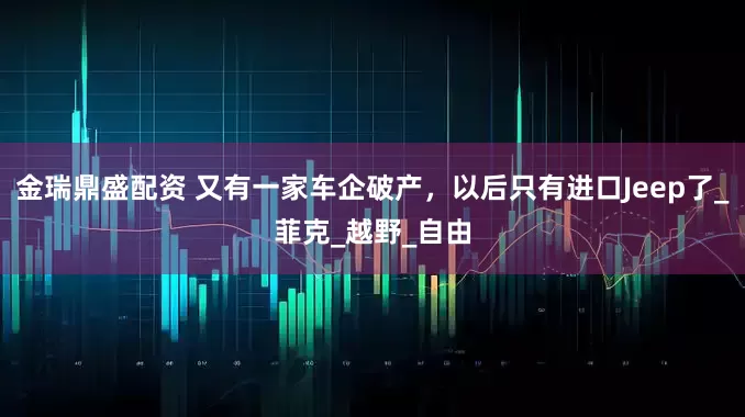 金瑞鼎盛配资 又有一家车企破产，以后只有进口Jeep了_菲克_越野_自由