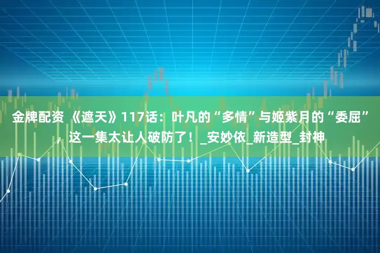 金牌配资 《遮天》117话：叶凡的“多情”与姬紫月的“委屈”，这一集太让人破防了！_安妙依_新造型_封神
