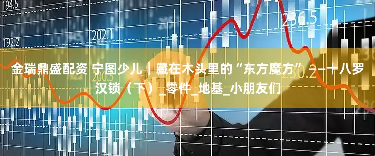 金瑞鼎盛配资 宁图少儿｜藏在木头里的“东方魔方” ——十八罗汉锁（下）_零件_地基_小朋友们