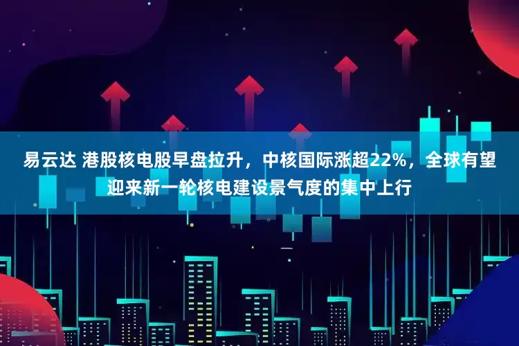 易云达 港股核电股早盘拉升，中核国际涨超22%，全球有望迎来新一轮核电建设景气度的集中上行
