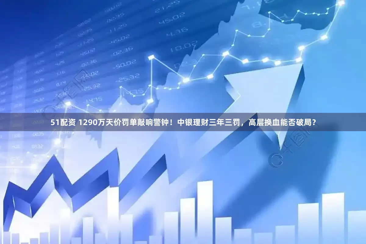 51配资 1290万天价罚单敲响警钟！中银理财三年三罚，高层换血能否破局？