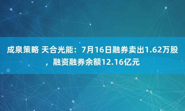 成泉策略 天合光能：7月16日融券卖出1.62万股，融资融券余额12.16亿元