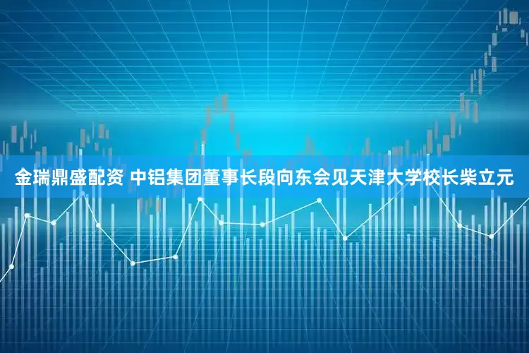 金瑞鼎盛配资 中铝集团董事长段向东会见天津大学校长柴立元
