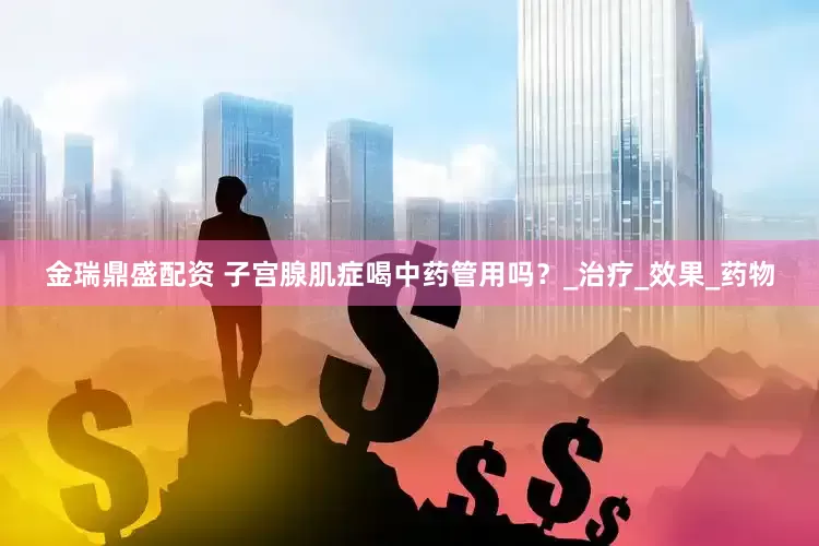 金瑞鼎盛配资 子宫腺肌症喝中药管用吗？_治疗_效果_药物