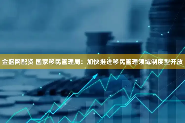 金盛网配资 国家移民管理局：加快推进移民管理领域制度型开放
