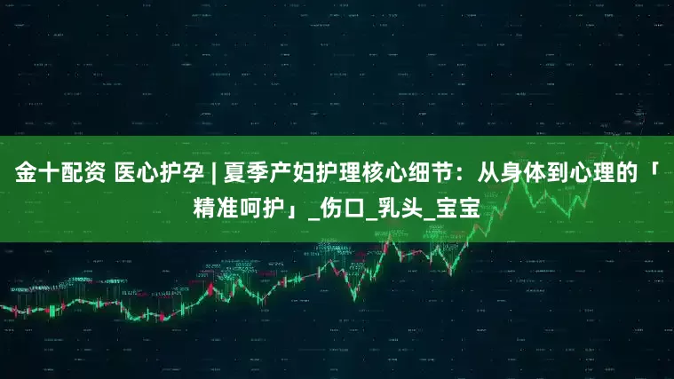 金十配资 医心护孕 | 夏季产妇护理核心细节：从身体到心理的「精准呵护」_伤口_乳头_宝宝