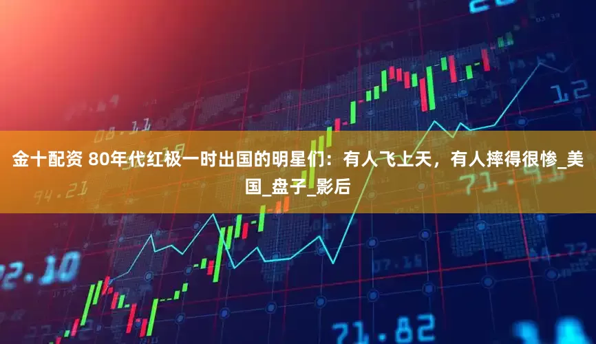 金十配资 80年代红极一时出国的明星们：有人飞上天，有人摔得很惨_美国_盘子_影后