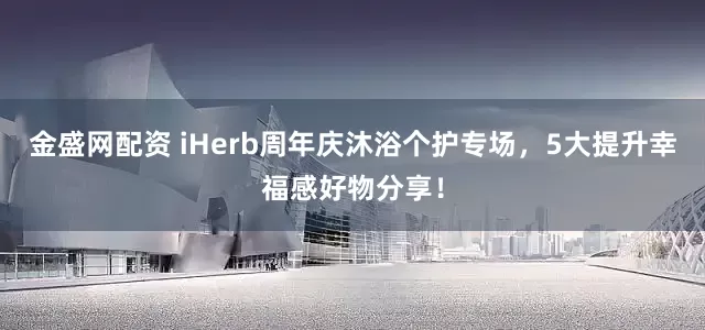 金盛网配资 iHerb周年庆沐浴个护专场，5大提升幸福感好物分享！