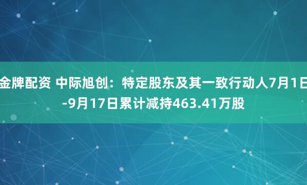 金牌配资 中际旭创：特定股东及其一致行动人7月1日-9月17日累计减持463.41万股