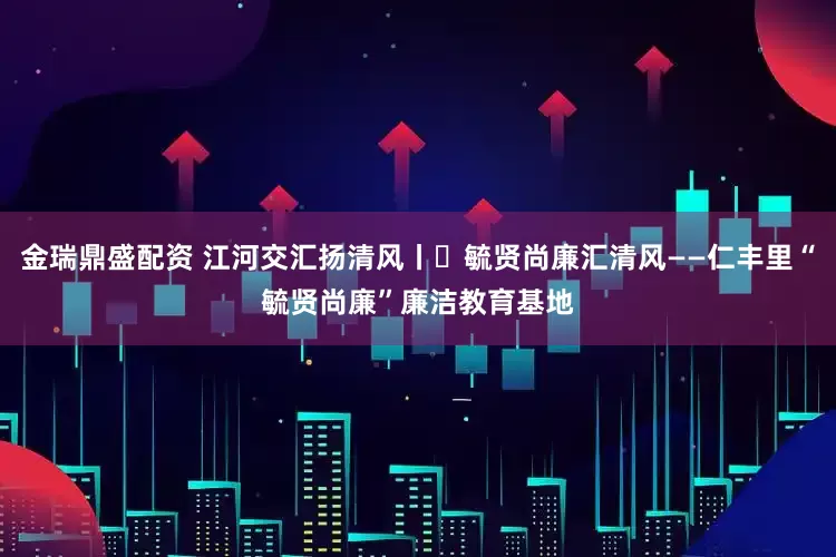 金瑞鼎盛配资 江河交汇扬清风丨㉑毓贤尚廉汇清风——仁丰里“毓贤尚廉”廉洁教育基地