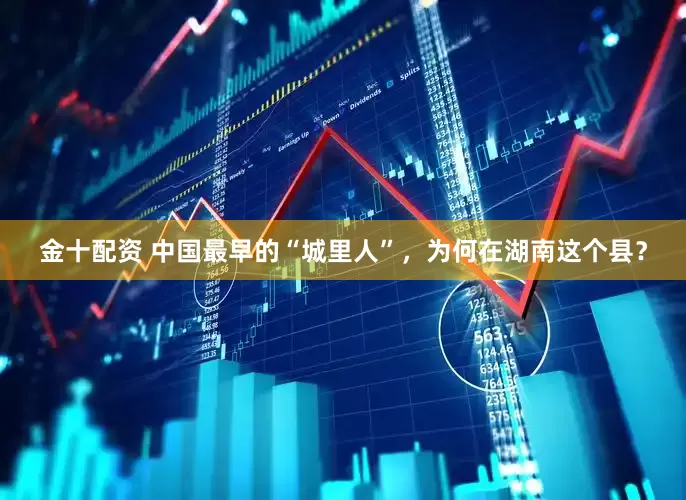 金十配资 中国最早的“城里人”，为何在湖南这个县？