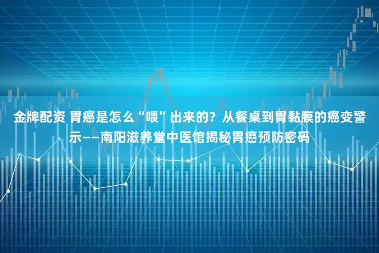 金牌配资 胃癌是怎么“喂”出来的？从餐桌到胃黏膜的癌变警示——南阳滋养堂中医馆揭秘胃癌预防密码