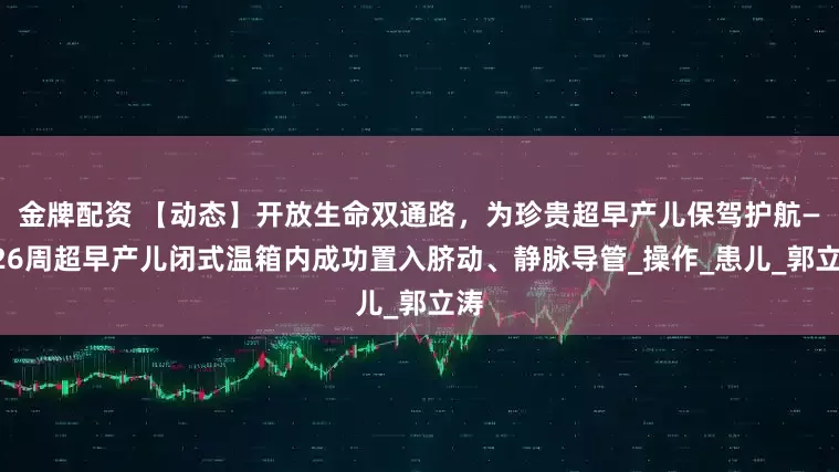 金牌配资 【动态】开放生命双通路,为珍贵超早产儿保驾护航——26周超早产儿闭式温箱内成功置入脐动、静脉导管_操作_患儿_郭立涛