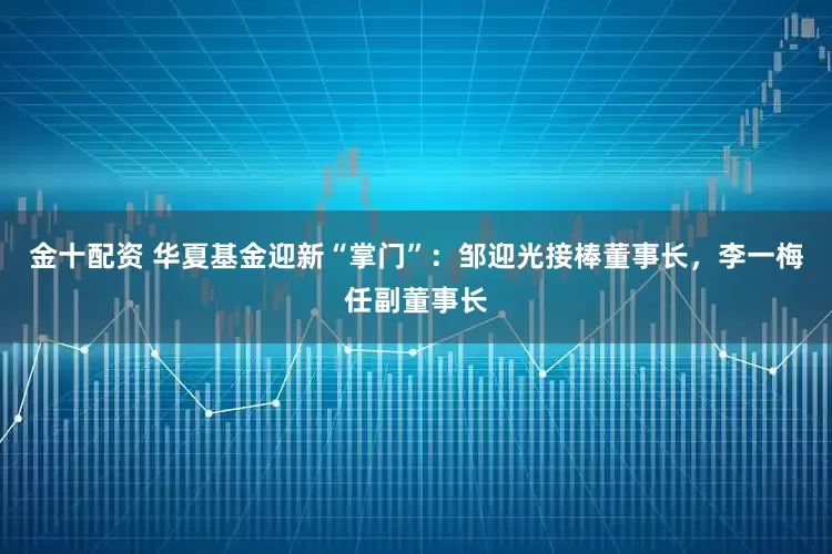 金十配资 华夏基金迎新“掌门”：邹迎光接棒董事长，李一梅任副董事长