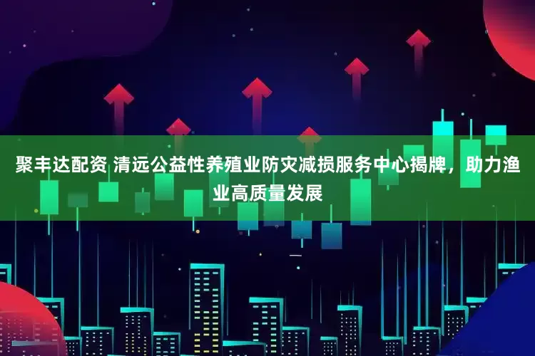 聚丰达配资 清远公益性养殖业防灾减损服务中心揭牌，助力渔业高质量发展