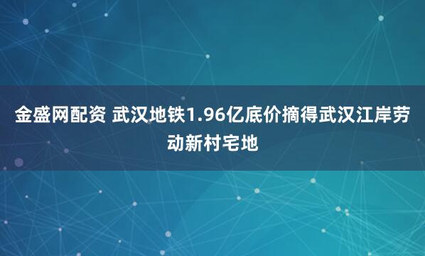 金盛网配资 武汉地铁1.96亿底价摘得武汉江岸劳动新村宅地