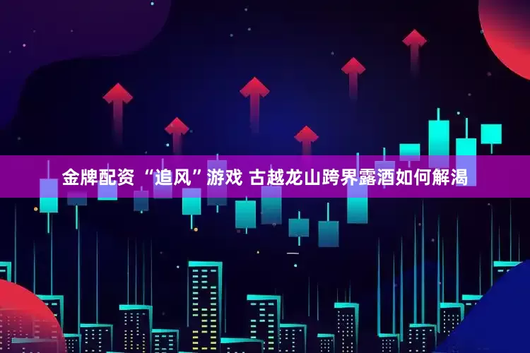 金牌配资 “追风”游戏 古越龙山跨界露酒如何解渴