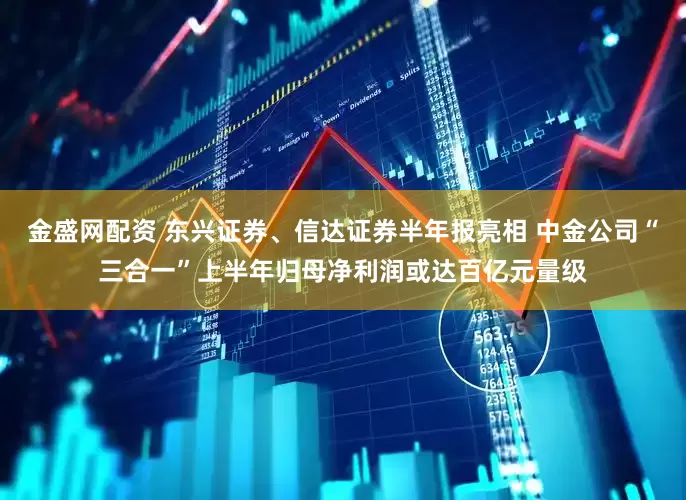 金盛网配资 东兴证券、信达证券半年报亮相 中金公司“三合一”上半年归母净利润或达百亿元量级