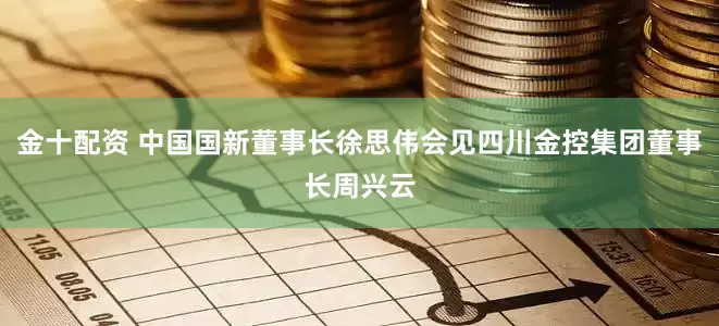金十配资 中国国新董事长徐思伟会见四川金控集团董事长周兴云
