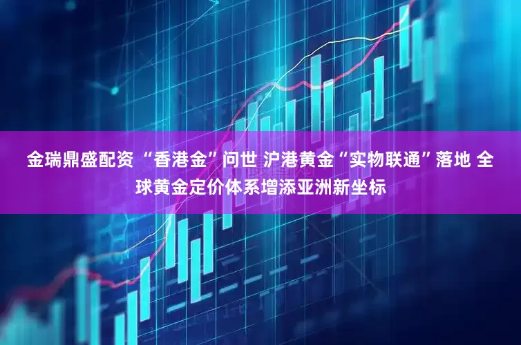 金瑞鼎盛配资 “香港金”问世 沪港黄金“实物联通”落地 全球黄金定价体系增添亚洲新坐标